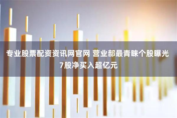 专业股票配资资讯网官网 营业部最青睐个股曝光 7股净买入超亿元