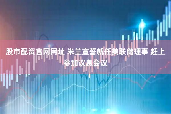 股市配资官网网址 米兰宣誓就任美联储理事 赶上参加议息会议