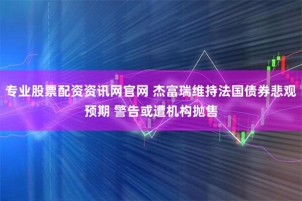 专业股票配资资讯网官网 杰富瑞维持法国债券悲观预期 警告或遭机构抛售