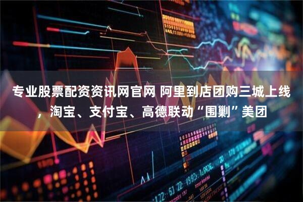 专业股票配资资讯网官网 阿里到店团购三城上线，淘宝、支付宝、高德联动“围剿”美团