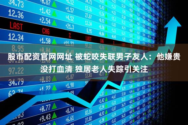 股市配资官网网址 被蛇咬失联男子友人：他嫌贵没打血清 独居老人失踪引关注