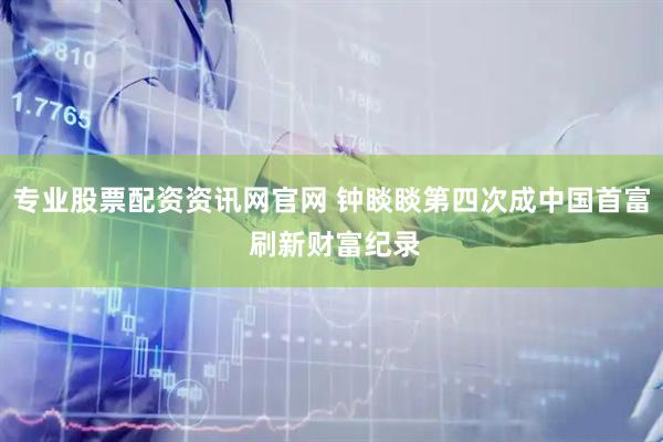 专业股票配资资讯网官网 钟睒睒第四次成中国首富 刷新财富纪录