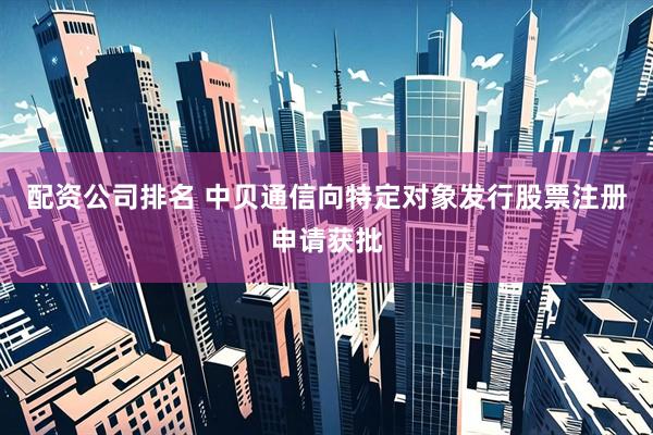 配资公司排名 中贝通信向特定对象发行股票注册申请获批