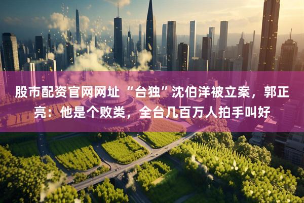 股市配资官网网址 “台独”沈伯洋被立案，郭正亮：他是个败类，全台几百万人拍手叫好