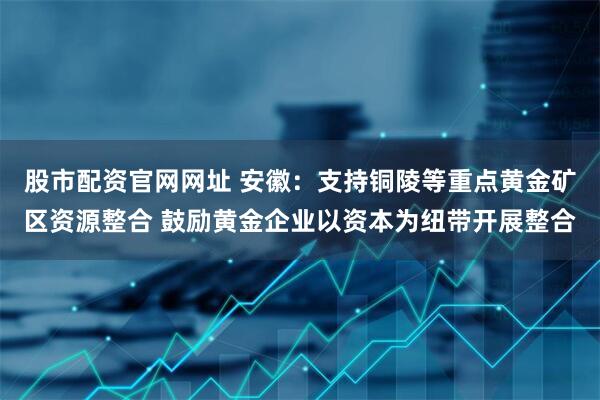 股市配资官网网址 安徽：支持铜陵等重点黄金矿区资源整合 鼓励黄金企业以资本为纽带开展整合