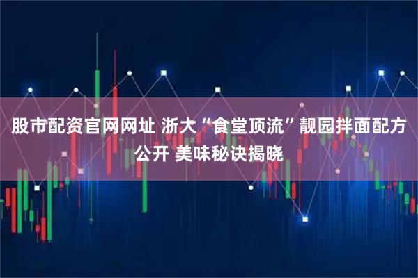 股市配资官网网址 浙大“食堂顶流”靓园拌面配方公开 美味秘诀揭晓