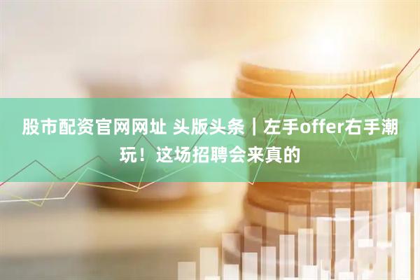 股市配资官网网址 头版头条｜左手offer右手潮玩！这场招聘会来真的