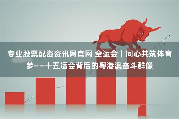 专业股票配资资讯网官网 全运会｜同心共筑体育梦——十五运会背后的粤港澳奋斗群像
