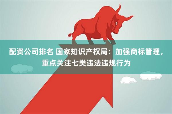 配资公司排名 国家知识产权局：加强商标管理，重点关注七类违法违规行为