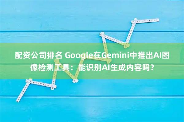 配资公司排名 Google在Gemini中推出AI图像检测工具：能识别AI生成内容吗？