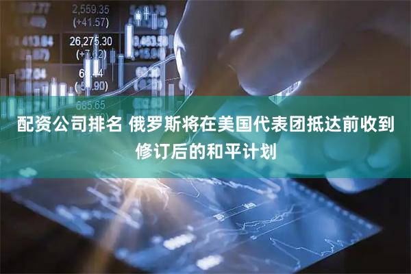 配资公司排名 俄罗斯将在美国代表团抵达前收到修订后的和平计划