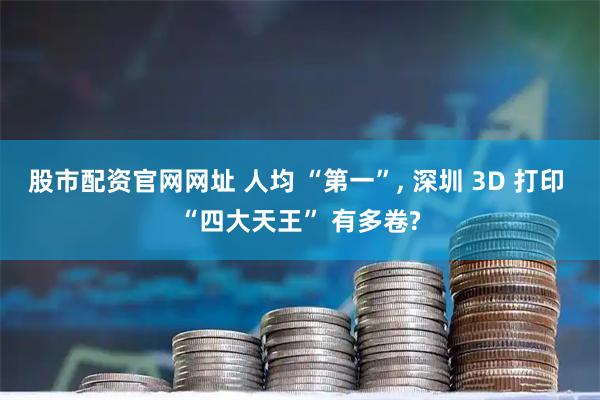 股市配资官网网址 人均 “第一”, 深圳 3D 打印 “四大天王” 有多卷?