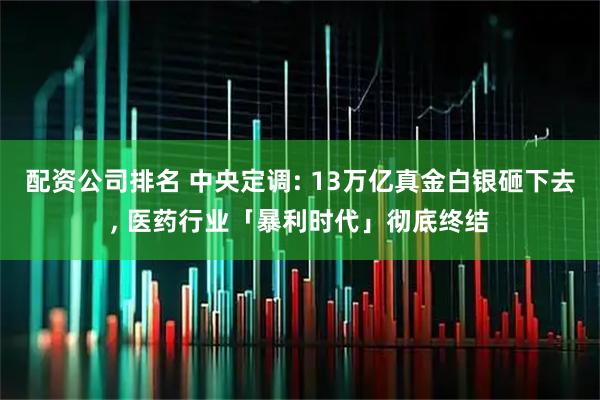 配资公司排名 中央定调: 13万亿真金白银砸下去, 医药行业「暴利时代」彻底终结
