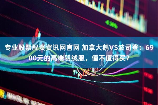 专业股票配资资讯网官网 加拿大鹅VS波司登：6900元的高端羽绒服，值不值得买？