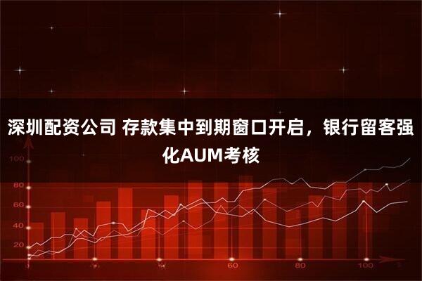 深圳配资公司 存款集中到期窗口开启，银行留客强化AUM考核