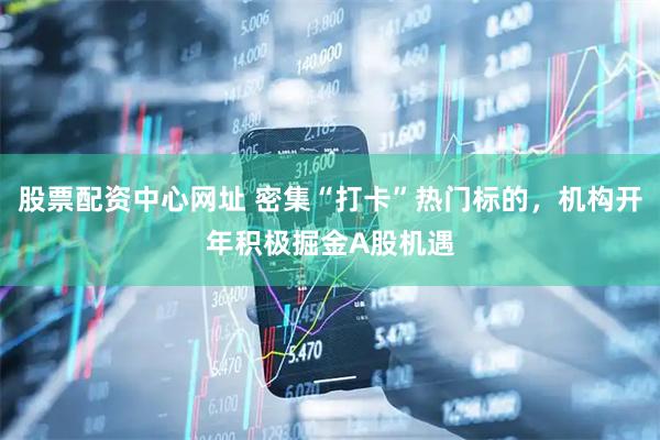 股票配资中心网址 密集“打卡”热门标的，机构开年积极掘金A股机遇