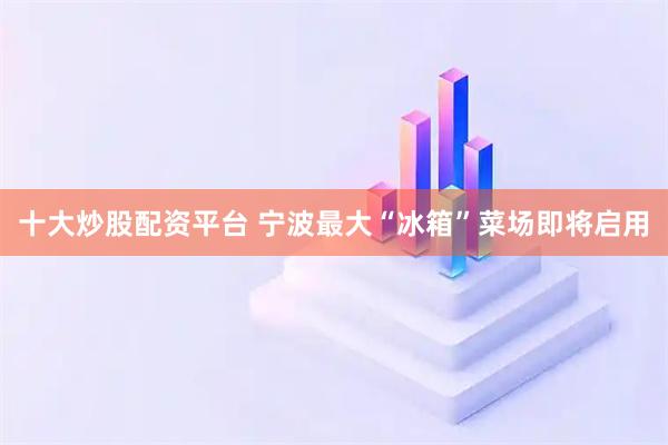 十大炒股配资平台 宁波最大“冰箱”菜场即将启用