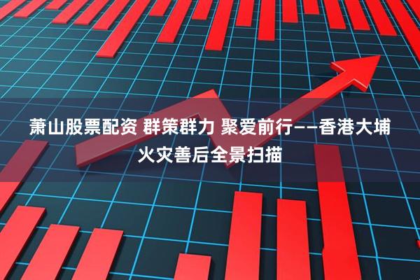 萧山股票配资 群策群力 聚爱前行——香港大埔火灾善后全景扫描