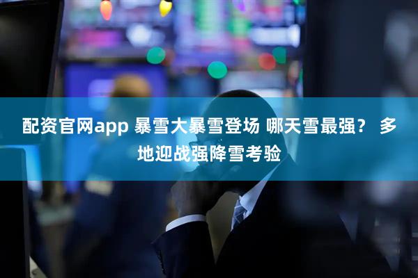 配资官网app 暴雪大暴雪登场 哪天雪最强？ 多地迎战强降雪考验