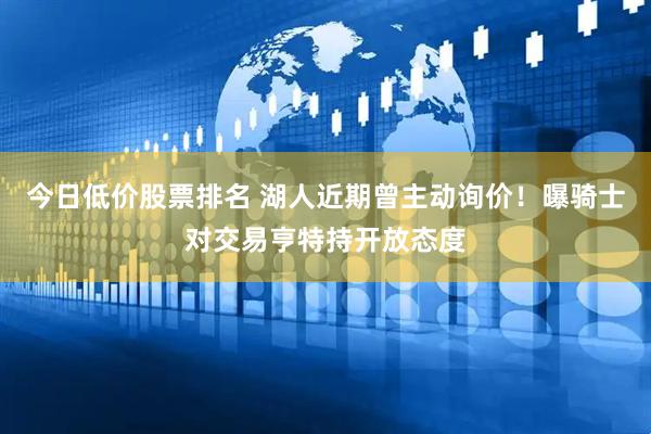 今日低价股票排名 湖人近期曾主动询价！曝骑士对交易亨特持开放态度