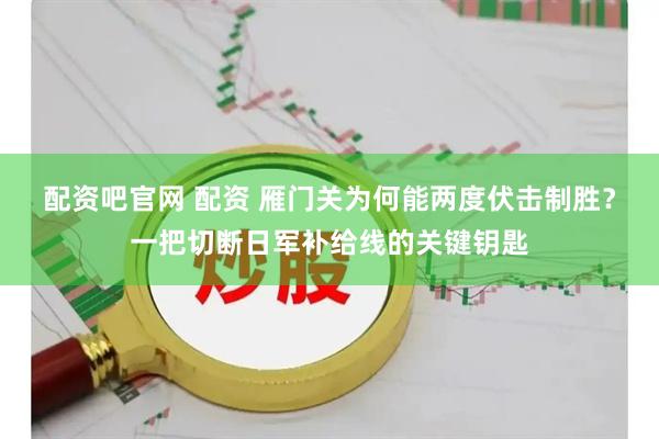 配资吧官网 配资 雁门关为何能两度伏击制胜？一把切断日军补给线的关键钥匙
