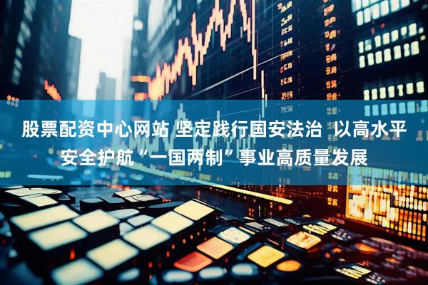 股票配资中心网站 坚定践行国安法治  以高水平安全护航“一国两制”事业高质量发展
