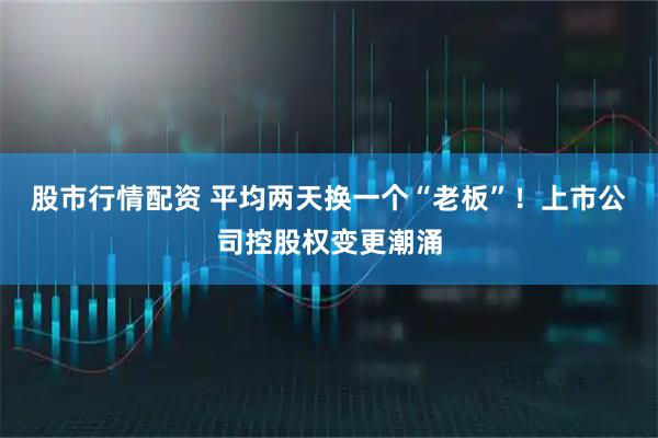 股市行情配资 平均两天换一个“老板”！上市公司控股权变更潮涌