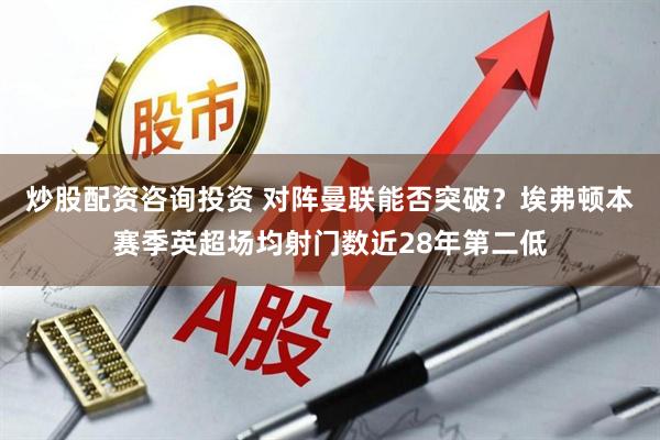 炒股配资咨询投资 对阵曼联能否突破？埃弗顿本赛季英超场均射门数近28年第二低