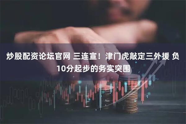 炒股配资论坛官网 三连宣！津门虎敲定三外援 负10分起步的务实突围