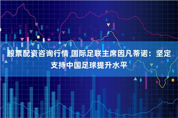 股票配资咨询行情 国际足联主席因凡蒂诺：坚定支持中国足球提升水平