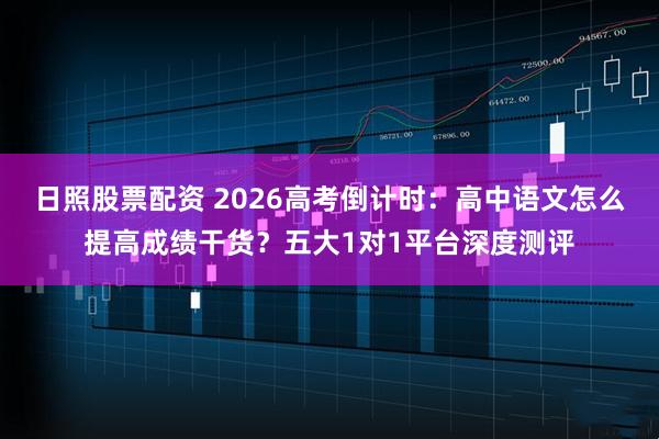 日照股票配资 2026高考倒计时：高中语文怎么提高成绩干货？五大1对1平台深度测评