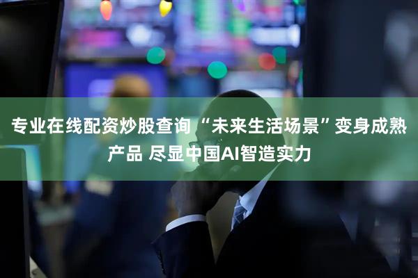 专业在线配资炒股查询 “未来生活场景”变身成熟产品 尽显中国AI智造实力