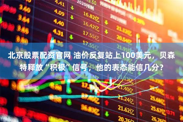 北京股票配资官网 油价反复站上100美元，贝森特释放“积极”信号，他的表态能信几分？