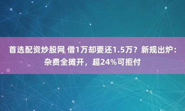首选配资炒股网 借1万却要还1.5万？新规出炉：杂费全摊开，超24%可拒付