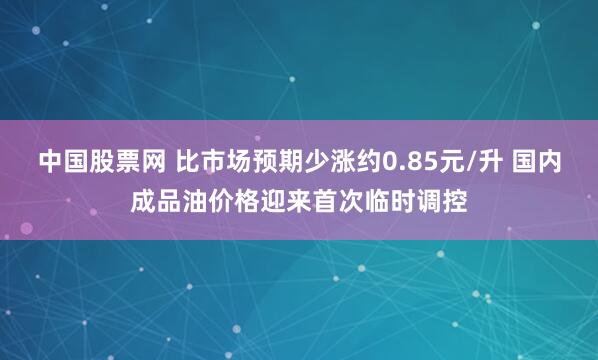 中国股票网 比市场预期少涨约0.85元/升 国内成品油价格迎来首次临时调控