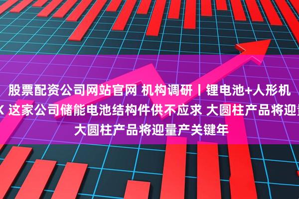 股票配资公司网站官网 机构调研丨锂电池+人形机器人+PEEK 这家公司储能电池结构件供不应求 大圆柱产品将迎量产关键年