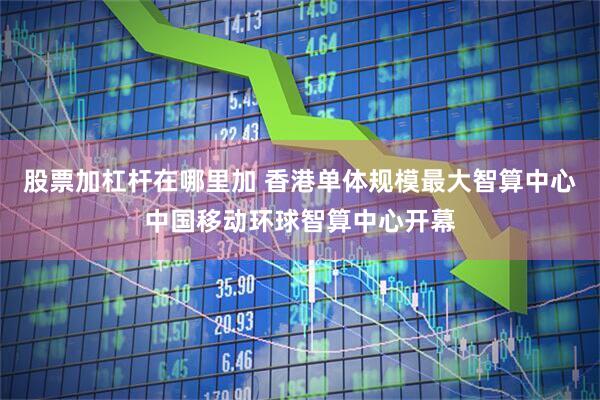 股票加杠杆在哪里加 香港单体规模最大智算中心中国移动环球智算中心开幕
