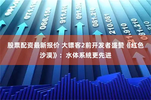 股票配资最新报价 大镖客2前开发者盛赞《红色沙漠》：水体系統更先进