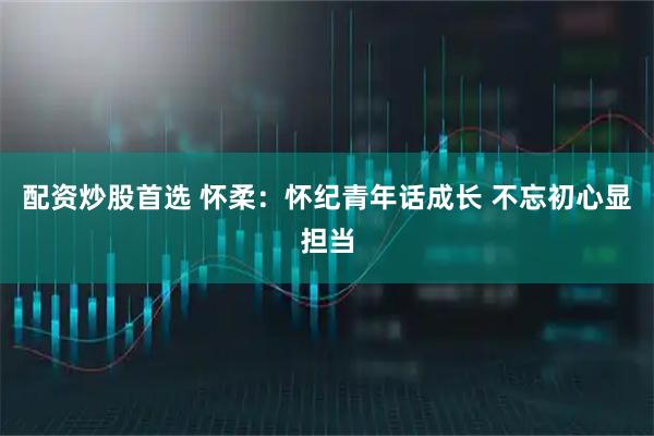 配资炒股首选 怀柔：怀纪青年话成长 不忘初心显担当