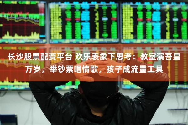 长沙股票配资平台 欢乐表象下思考：教室演吾皇万岁，举钞票唱情歌，孩子成流量工具