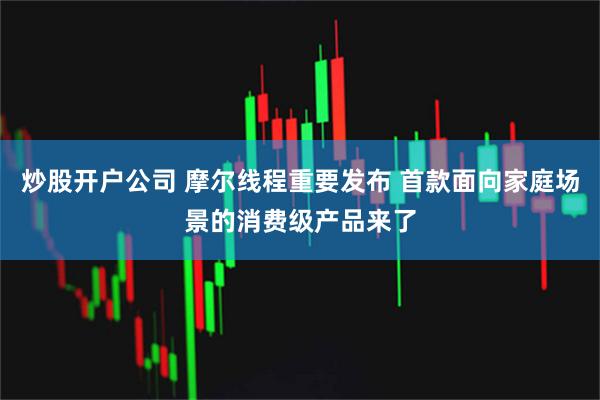 炒股开户公司 摩尔线程重要发布 首款面向家庭场景的消费级产品来了