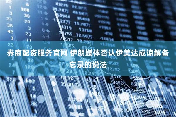 券商配资服务官网 伊朗媒体否认伊美达成谅解备忘录的说法