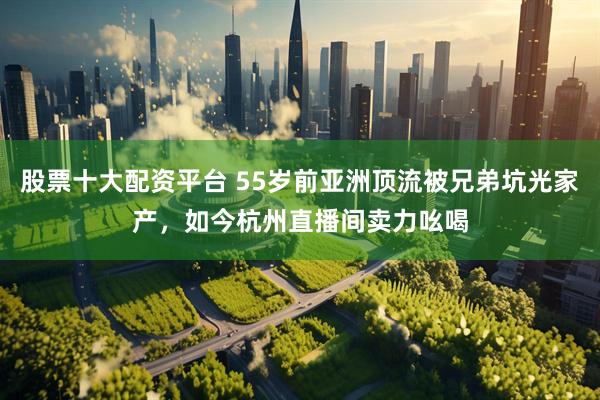 股票十大配资平台 55岁前亚洲顶流被兄弟坑光家产，如今杭州直播间卖力吆喝