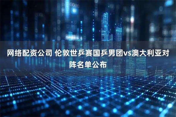 网络配资公司 伦敦世乒赛国乒男团vs澳大利亚对阵名单公布